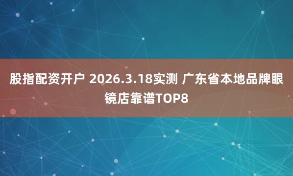 股指配资开户 2026.3.18实测 广东省本地品牌眼镜店靠谱TOP8