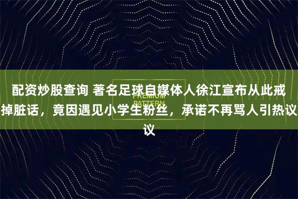 配资炒股查询 著名足球自媒体人徐江宣布从此戒掉脏话，竟因遇见小学生粉丝，承诺不再骂人引热议