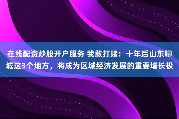 在线配资炒股开户服务 我敢打赌：十年后山东聊城这3个地方，将成为区域经济发展的重要增长极
